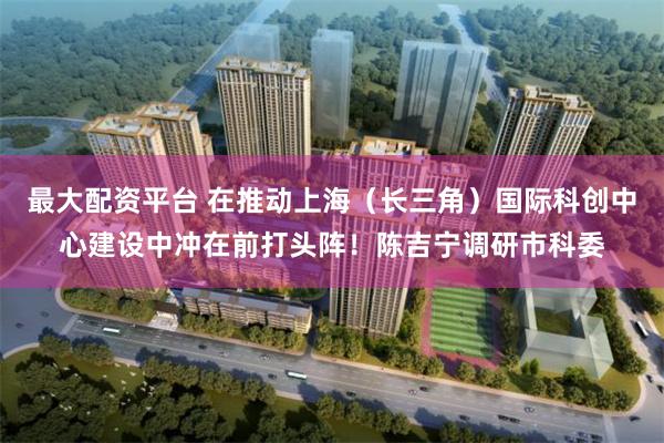 最大配资平台 在推动上海（长三角）国际科创中心建设中冲在前打头阵！陈吉宁调研市科委