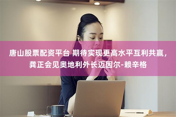唐山股票配资平台 期待实现更高水平互利共赢，龚正会见奥地利外长迈因尔-赖辛格