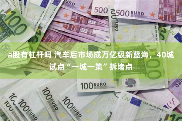 a股有杠杆吗 汽车后市场成万亿级新蓝海，40城试点“一城一策”拆堵点