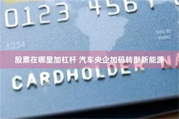 股票在哪里加杠杆 汽车央企加码转型新能源