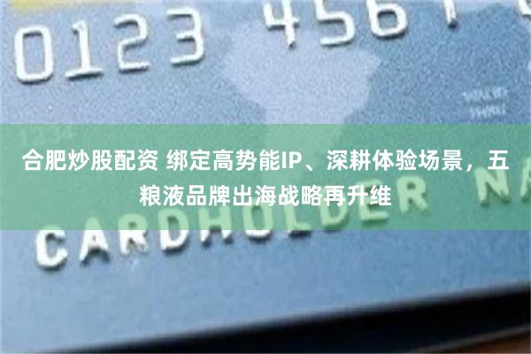 合肥炒股配资 绑定高势能IP、深耕体验场景，五粮液品牌出海战略再升维