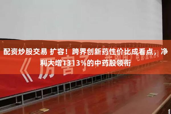 配资炒股交易 扩容！跨界创新药性价比成看点，净利大增1313%的中药股领衔