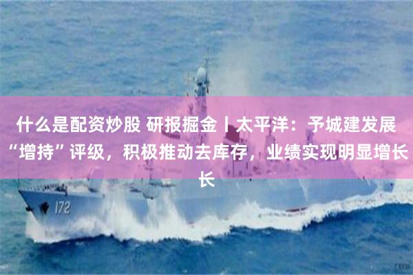 什么是配资炒股 研报掘金丨太平洋：予城建发展“增持”评级，积极推动去库存，业绩实现明显增长