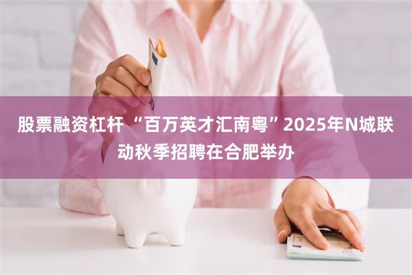 股票融资杠杆 “百万英才汇南粤”2025年N城联动秋季招聘在合肥举办