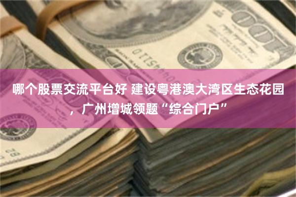 哪个股票交流平台好 建设粤港澳大湾区生态花园，广州增城领题“综合门户”