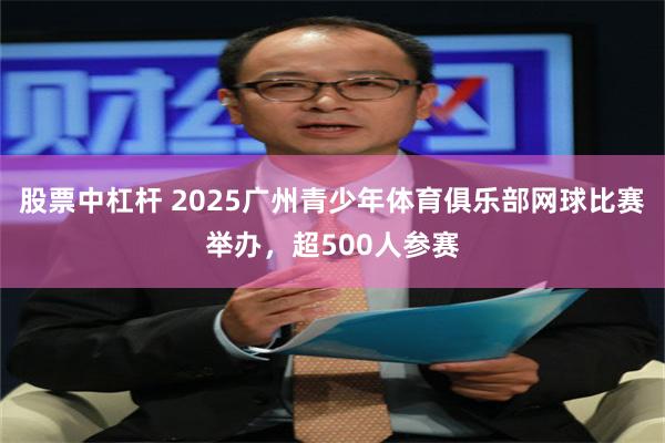 股票中杠杆 2025广州青少年体育俱乐部网球比赛举办，超500人参赛