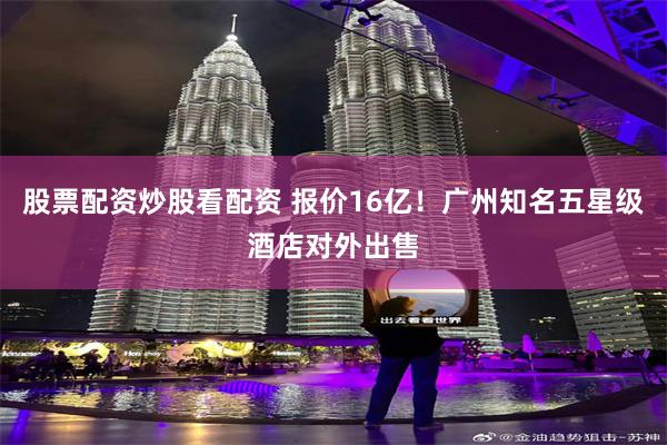 股票配资炒股看配资 报价16亿！广州知名五星级酒店对外出售