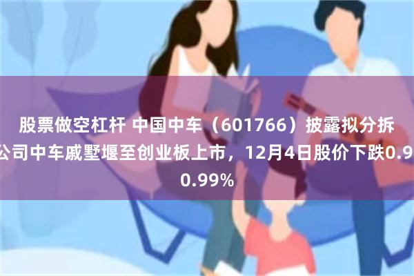 股票做空杠杆 中国中车（601766）披露拟分拆子公司中车戚墅堰至创业板上市，12月4日股价下跌0.99%