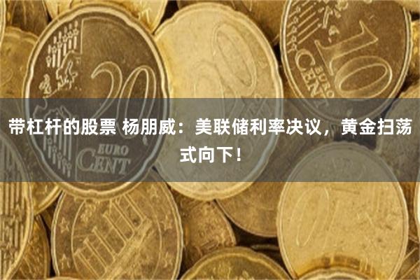 带杠杆的股票 杨朋威：美联储利率决议，黄金扫荡式向下！
