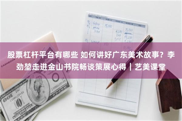 股票杠杆平台有哪些 如何讲好广东美术故事？李劲堃走进金山书院畅谈策展心得｜艺美课堂