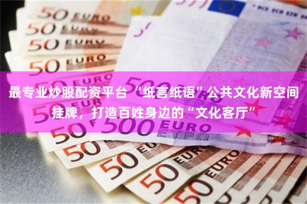 最专业炒股配资平台 “纸言纸语”公共文化新空间挂牌，打造百姓身边的“文化客厅”