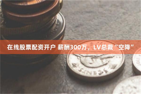 在线股票配资开户 薪酬300万，LV总裁“空降”