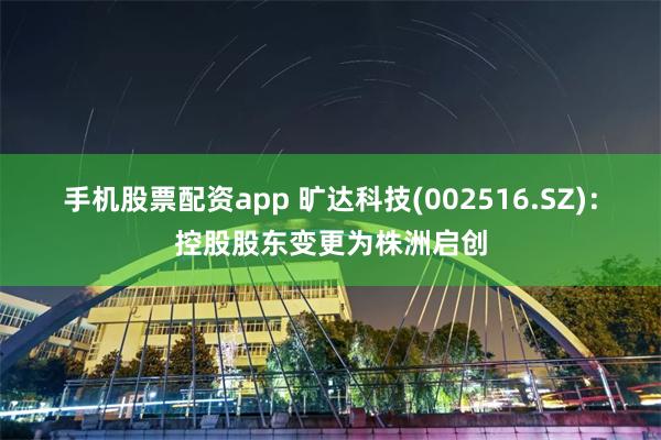 手机股票配资app 旷达科技(002516.SZ)：控股股东变更为株洲启创