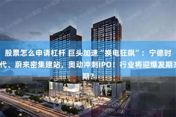 股票怎么申请杠杆 巨头加速“换电狂飙”：宁德时代、蔚来密集建站，奥动冲刺IPO！行业将迎爆发期？