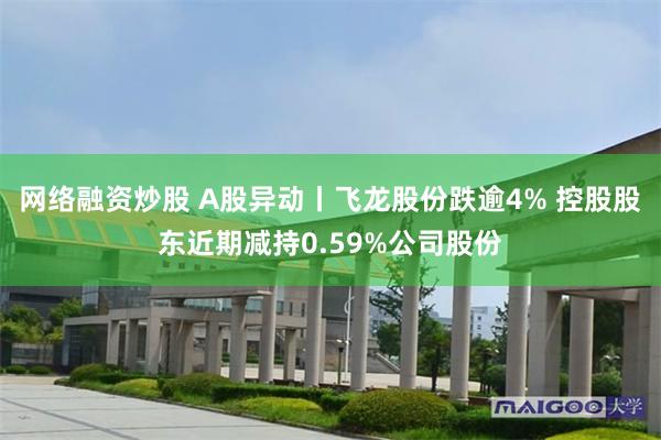 网络融资炒股 A股异动丨飞龙股份跌逾4% 控股股东近期减持0.59%公司股份