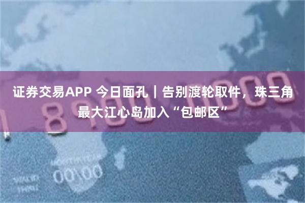 证券交易APP 今日面孔｜告别渡轮取件，珠三角最大江心岛加入“包邮区”