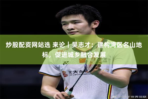 炒股配资网站选 来论｜吴志才：建构湾区名山地标，促进城乡融合发展