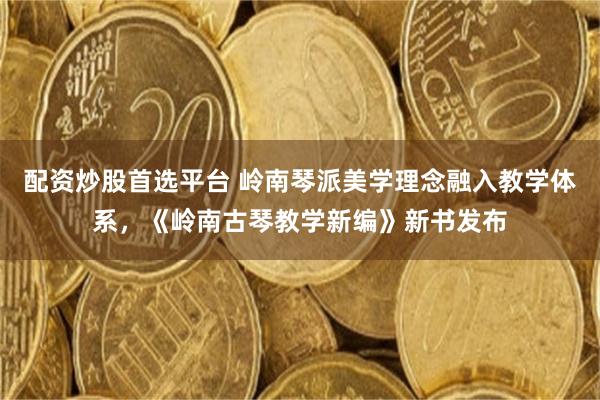 配资炒股首选平台 岭南琴派美学理念融入教学体系，《岭南古琴教学新编》新书发布