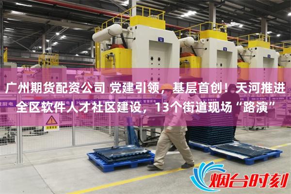 广州期货配资公司 党建引领,基层首创!天河推进全区软件人才社区建设,13个街道现场“路演”