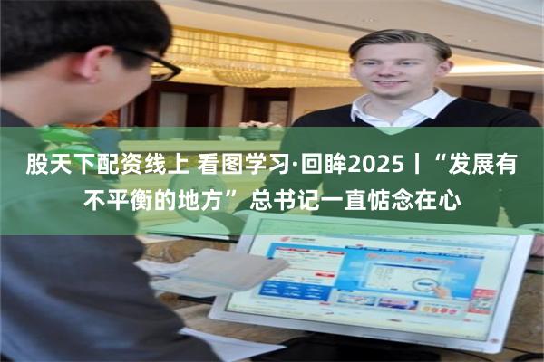 股天下配资线上 看图学习·回眸2025丨“发展有不平衡的地方” 总书记一直惦念在心