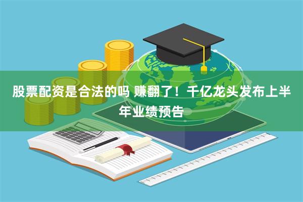 股票配资是合法的吗 赚翻了！千亿龙头发布上半年业绩预告