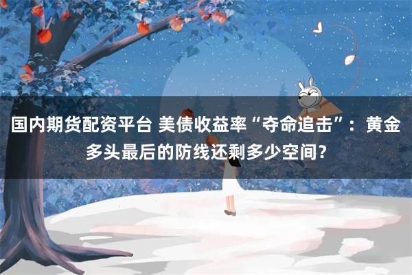 国内期货配资平台 美债收益率“夺命追击”：黄金多头最后的防线还剩多少空间？