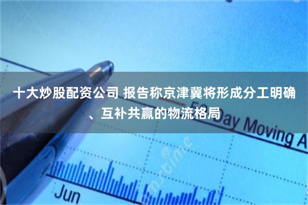 十大炒股配资公司 报告称京津冀将形成分工明确、互补共赢的物流格局
