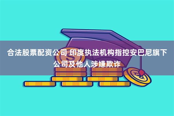 合法股票配资公司 印度执法机构指控安巴尼旗下公司及他人涉嫌欺诈