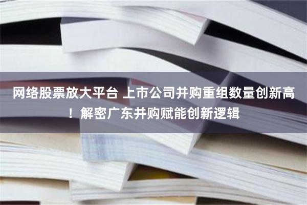 网络股票放大平台 上市公司并购重组数量创新高！解密广东并购赋能创新逻辑