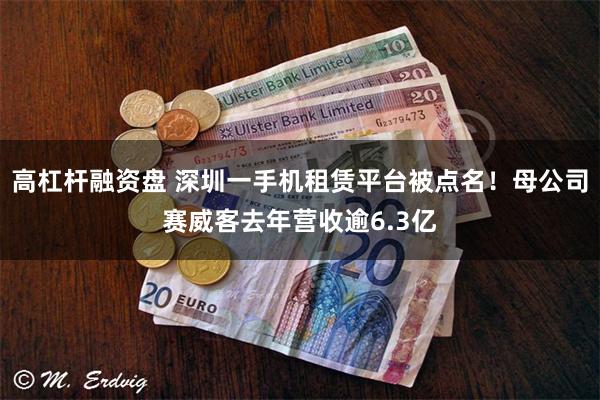 高杠杆融资盘 深圳一手机租赁平台被点名！母公司赛威客去年营收逾6.3亿