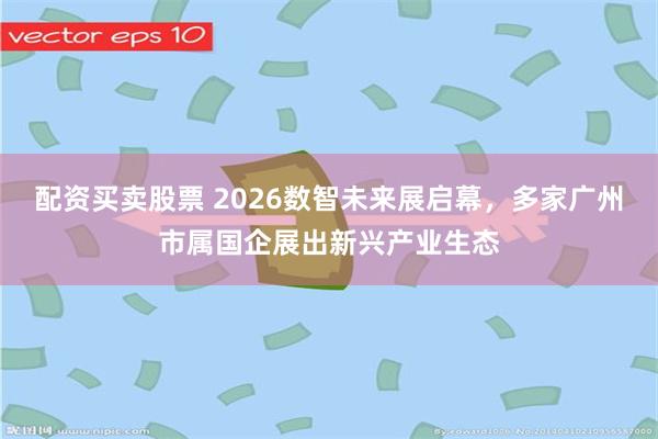 配资买卖股票 2026数智未来展启幕，多家广州市属国企展出新兴产业生态