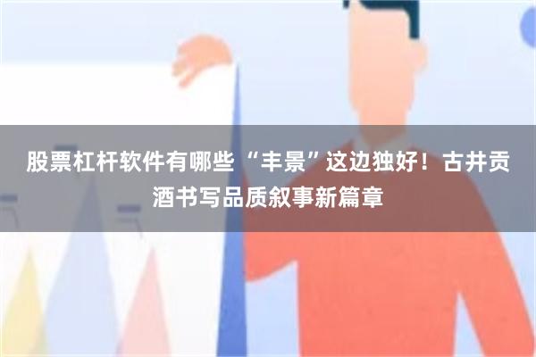 股票杠杆软件有哪些 “丰景”这边独好！古井贡酒书写品质叙事新篇章