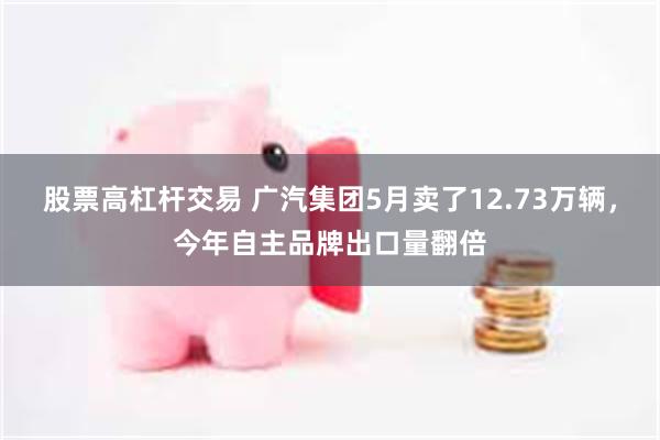 股票高杠杆交易 广汽集团5月卖了12.73万辆，今年自主品牌出口量翻倍