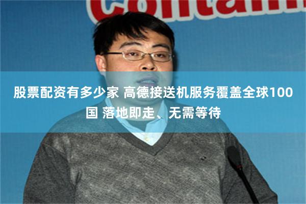 股票配资有多少家 高德接送机服务覆盖全球100国 落地即走、无需等待