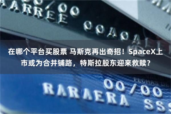 在哪个平台买股票 马斯克再出奇招！SpaceX上市或为合并铺路，特斯拉股东迎来救赎？