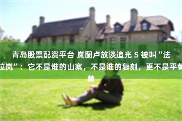 青岛股票配资平台 岚图卢放谈追光 S 被叫“法拉岚”：它不是谁的山寨，不是谁的复刻，更不是平替