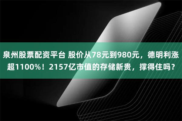 泉州股票配资平台 股价从78元到980元，德明利涨超1100%！2157亿市值的存储新贵，撑得住吗？