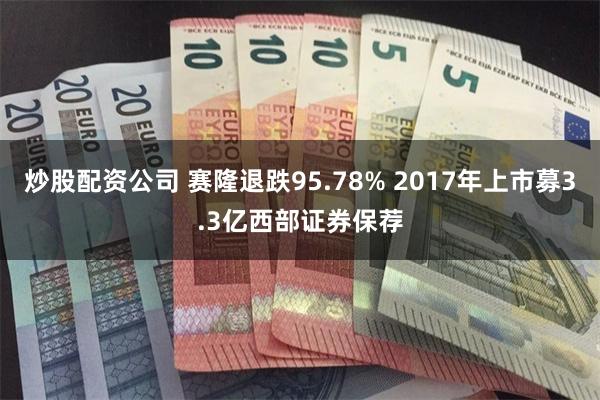 炒股配资公司 赛隆退跌95.78% 2017年上市募3.3亿西部证券保荐