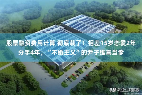 股票融资费用计算 彻底栽了！相差15岁恋爱2年分手4年，“不婚主义”的尹子维喜当爹