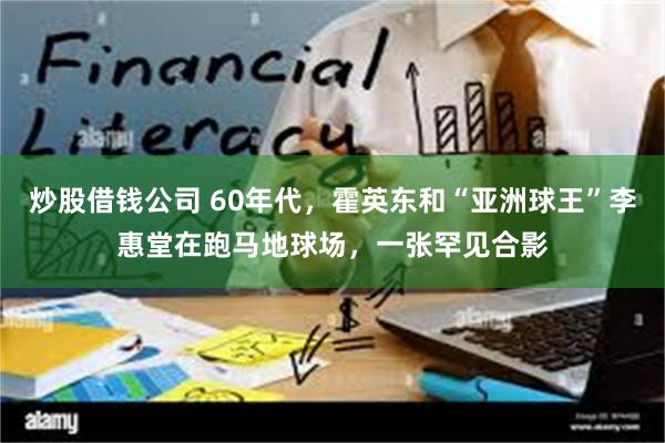 炒股借钱公司 60年代，霍英东和“亚洲球王”李惠堂在跑马地球场，一张罕见合影
