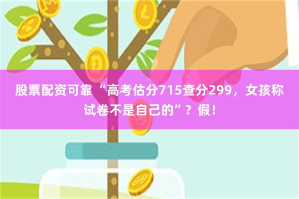 股票配资可靠 “高考估分715查分299,女孩称试卷不是自己的”?假!
