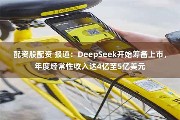 配资股配资 报道:DeepSeek开始筹备上市,年度经常性收入达4亿至5亿美元