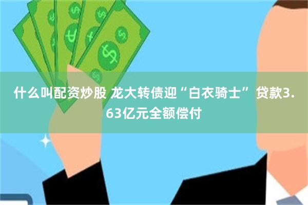 什么叫配资炒股 龙大转债迎“白衣骑士” 贷款3.63亿元全额偿付
