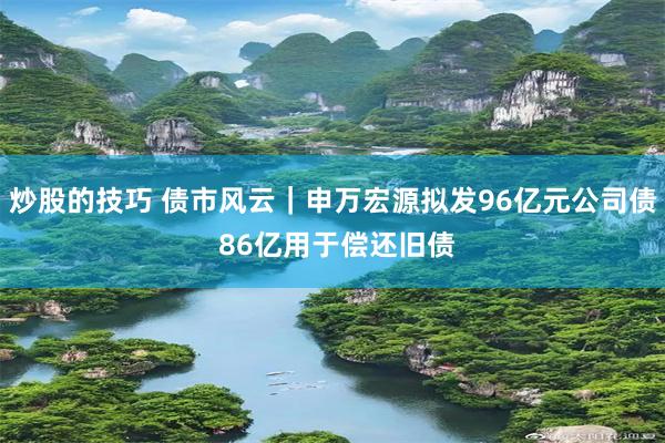 炒股的技巧 债市风云｜申万宏源拟发96亿元公司债 86亿用于偿还旧债
