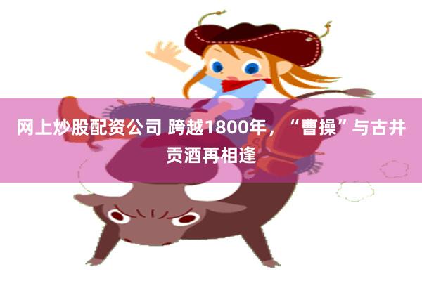 网上炒股配资公司 跨越1800年，“曹操”与古井贡酒再相逢