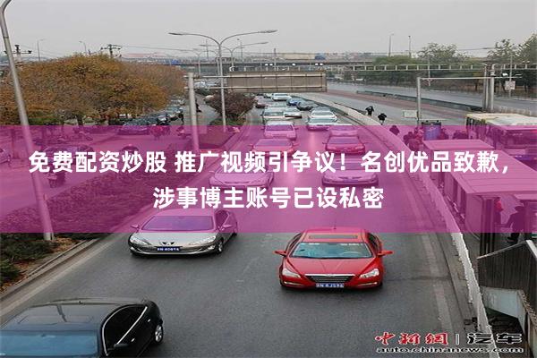 免费配资炒股 推广视频引争议！名创优品致歉，涉事博主账号已设私密