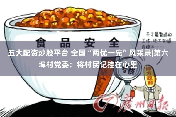 五大配资炒股平台 全国“两优一先”风采录|第六埠村党委：将村民记挂在心里