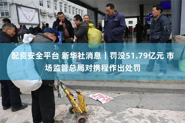 配资安全平台 新华社消息｜罚没51.79亿元 市场监管总局对携程作出处罚
