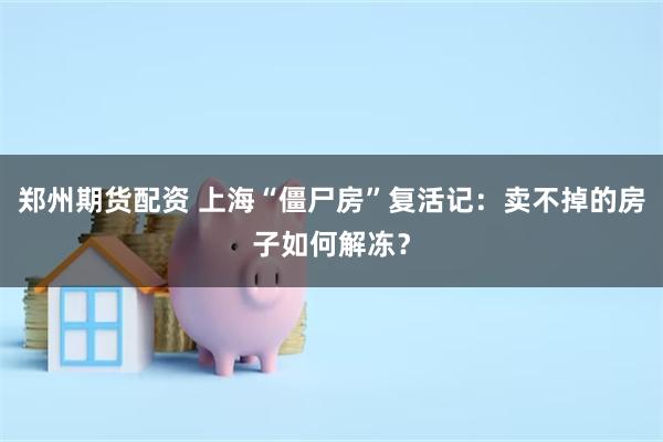 郑州期货配资 上海“僵尸房”复活记：卖不掉的房子如何解冻？