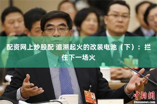 配资网上炒股配 追溯起火的改装电池（下）：拦住下一场火